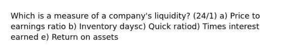 Which is a measure of a company's liquidity? (24/1) a) Price to earnings ratio b) Inventory daysc) Quick ratiod) Times interest earned e) Return on assets