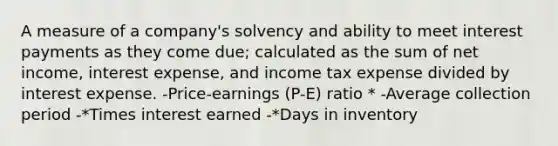 A measure of a company's solvency and ability to meet interest payments as they come due; calculated as the sum of net income, interest expense, and income tax expense divided by interest expense. -Price-earnings (P-E) ratio * -Average collection period -*Times interest earned -*Days in inventory