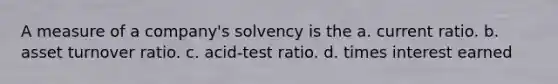 A measure of a company's solvency is the a. current ratio. b. asset turnover ratio. c. acid-test ratio. d. times interest earned