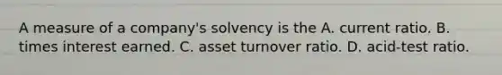 A measure of a company's solvency is the A. current ratio. B. times interest earned. C. asset turnover ratio. D. acid-test ratio.