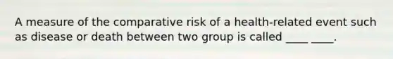 A measure of the comparative risk of a health-related event such as disease or death between two group is called ____ ____.