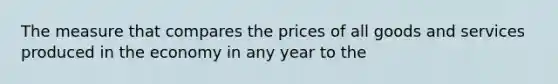 The measure that compares the prices of all goods and services produced in the economy in any year to the