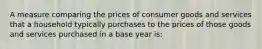 A measure comparing the prices of consumer goods and services that a household typically purchases to the prices of those goods and services purchased in a base year is: