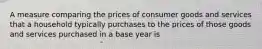 A measure comparing the prices of consumer goods and services that a household typically purchases to the prices of those goods and services purchased in a base year is