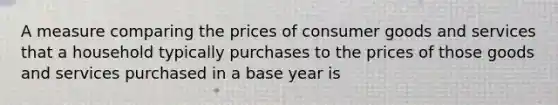 A measure comparing the prices of consumer goods and services that a household typically purchases to the prices of those goods and services purchased in a base year is