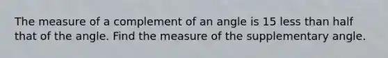 The measure of a complement of an angle is 15 less than half that of the angle. Find the measure of the supplementary angle.