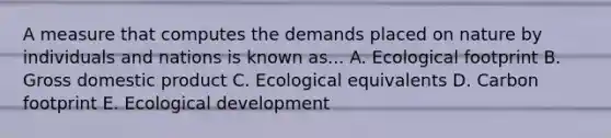 A measure that computes the demands placed on nature by individuals and nations is known as... A. Ecological footprint B. Gross domestic product C. Ecological equivalents D. Carbon footprint E. Ecological development