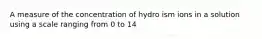 A measure of the concentration of hydro ism ions in a solution using a scale ranging from 0 to 14