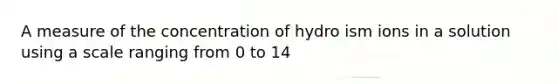 A measure of the concentration of hydro ism ions in a solution using a scale ranging from 0 to 14