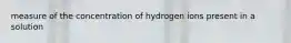 measure of the concentration of hydrogen ions present in a solution