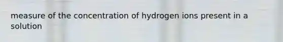 measure of the concentration of hydrogen ions present in a solution