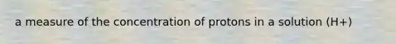 a measure of the concentration of protons in a solution (H+)