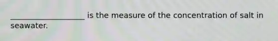 ___________________ is the measure of the concentration of salt in seawater.