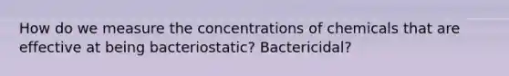 How do we measure the concentrations of chemicals that are effective at being bacteriostatic? Bactericidal?