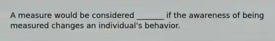 A measure would be considered _______ if the awareness of being measured changes an individual's behavior.