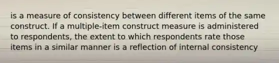 is a measure of consistency between different items of the same construct. If a multiple-item construct measure is administered to respondents, the extent to which respondents rate those items in a similar manner is a reflection of internal consistency