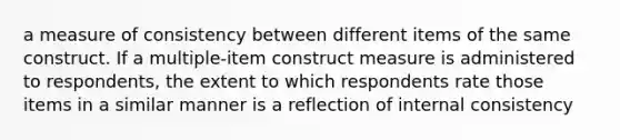 a measure of consistency between different items of the same construct. If a multiple-item construct measure is administered to respondents, the extent to which respondents rate those items in a similar manner is a reflection of internal consistency