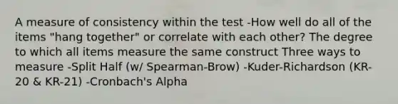 A measure of consistency within the test -How well do all of the items "hang together" or correlate with each other? The degree to which all items measure the same construct Three ways to measure -Split Half (w/ Spearman-Brow) -Kuder-Richardson (KR-20 & KR-21) -Cronbach's Alpha