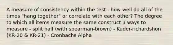 A measure of consistency within the test - how well do all of the times "hang together" or correlate with each other? The degree to which all items measure the same construct 3 ways to measure - split half (with spearman-brown) - Kuder-richardshon (KR-20 & KR-21) - Cronbachs Alpha