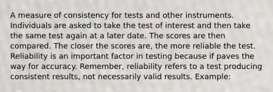 A measure of consistency for tests and other instruments. Individuals are asked to take the test of interest and then take the same test again at a later date. The scores are then compared. The closer the scores are, the more reliable the test. Reliability is an important factor in testing because if paves the way for accuracy. Remember, reliability refers to a test producing consistent results, not necessarily valid results. Example: