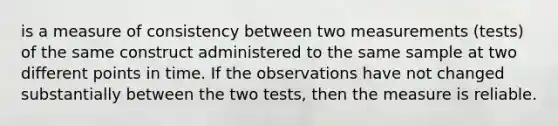 is a measure of consistency between two measurements (tests) of the same construct administered to the same sample at two different points in time. If the observations have not changed substantially between the two tests, then the measure is reliable.