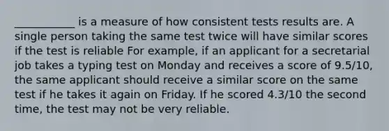 ___________ is a measure of how consistent tests results are. A single person taking the same test twice will have similar scores if the test is reliable For example, if an applicant for a secretarial job takes a typing test on Monday and receives a score of 9.5/10, the same applicant should receive a similar score on the same test if he takes it again on Friday. If he scored 4.3/10 the second time, the test may not be very reliable.