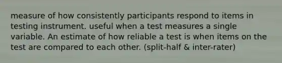 measure of how consistently participants respond to items in testing instrument. useful when a test measures a single variable. An estimate of how reliable a test is when items on the test are compared to each other. (split-half & inter-rater)