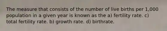 The measure that consists of the number of live births per 1,000 population in a given year is known as the a) fertility rate. c) total fertility rate. b) growth rate. d) birthrate.