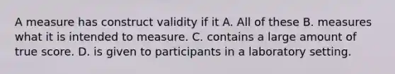 A measure has construct validity if it A. All of these B. measures what it is intended to measure. C. contains a large amount of true score. D. is given to participants in a laboratory setting.