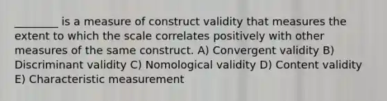 ________ is a measure of construct validity that measures the extent to which the scale correlates positively with other measures of the same construct. A) Convergent validity B) Discriminant validity C) Nomological validity D) Content validity E) Characteristic measurement