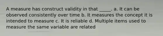 A measure has construct validity in that _____. a. It can be observed consistently over time b. It measures the concept it is intended to measure c. It is reliable d. Multiple items used to measure the same variable are related