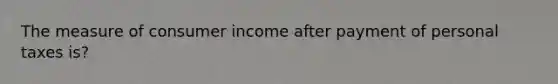 The measure of consumer income after payment of personal taxes is?