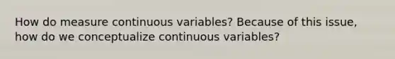 How do measure continuous variables? Because of this issue, how do we conceptualize continuous variables?