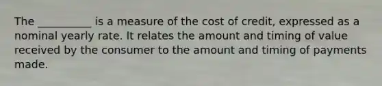 The __________ is a measure of the cost of credit, expressed as a nominal yearly rate. It relates the amount and timing of value received by the consumer to the amount and timing of payments made.