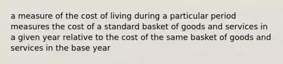 a measure of the cost of living during a particular period measures the cost of a standard basket of goods and services in a given year relative to the cost of the same basket of goods and services in the base year