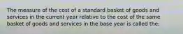 The measure of the cost of a standard basket of goods and services in the current year relative to the cost of the same basket of goods and services in the base year is called the: