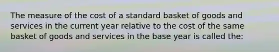 The measure of the cost of a standard basket of goods and services in the current year relative to the cost of the same basket of goods and services in the base year is called the: