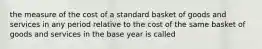 the measure of the cost of a standard basket of goods and services in any period relative to the cost of the same basket of goods and services in the base year is called