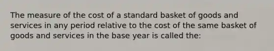 The measure of the cost of a standard basket of goods and services in any period relative to the cost of the same basket of goods and services in the base year is called the: