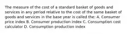 The measure of the cost of a standard basket of goods and services in any period relative to the cost of the same basket of goods and services in the base year is called the: A. Consumer price index B. Consumer production index C. Consumption cost calculator D. Consumption production index