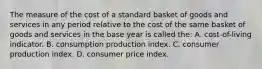 The measure of the cost of a standard basket of goods and services in any period relative to the cost of the same basket of goods and services in the base year is called the: A. cost-of-living indicator. B. consumption production index. C. consumer production index. D. consumer price index.