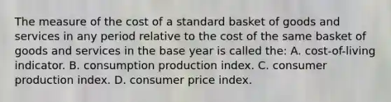 The measure of the cost of a standard basket of goods and services in any period relative to the cost of the same basket of goods and services in the base year is called the: A. cost-of-living indicator. B. consumption production index. C. consumer production index. D. consumer price index.