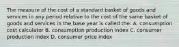 The measure of the cost of a standard basket of goods and services in any period relative to the cost of the same basket of goods and services in the base year is called the: A. consumption cost calculator B. consumption production index C. consumer production index D. consumer price index