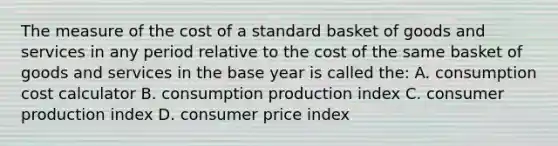 The measure of the cost of a standard basket of goods and services in any period relative to the cost of the same basket of goods and services in the base year is called the: A. consumption cost calculator B. consumption production index C. consumer production index D. consumer price index