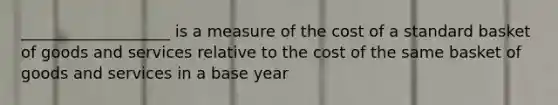 ___________________ is a measure of the cost of a standard basket of goods and services relative to the cost of the same basket of goods and services in a base year