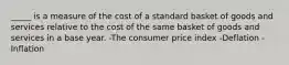 _____ is a measure of the cost of a standard basket of goods and services relative to the cost of the same basket of goods and services in a base year. -The consumer price index -Deflation -Inflation