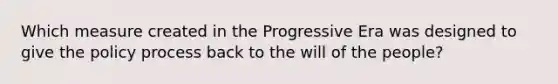 Which measure created in the Progressive Era was designed to give the policy process back to the will of the people?