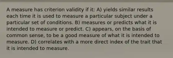 A measure has criterion validity if it: A) yields similar results each time it is used to measure a particular subject under a particular set of conditions. B) measures or predicts what it is intended to measure or predict. C) appears, on the basis of common sense, to be a good measure of what it is intended to measure. D) correlates with a more direct index of the trait that it is intended to measure.