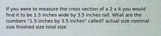 If you were to measure the cross section of a 2 x 4 you would find it to be 1.5 inches wide by 3.5 inches tall. What are the numbers "1.5 inches by 3.5 inches" called? actual size nominal size finished size total size