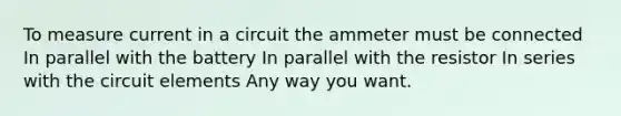 To measure current in a circuit the ammeter must be connected In parallel with the battery In parallel with the resistor In series with the circuit elements Any way you want.